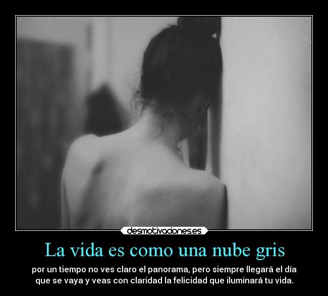 La vida es como una nube gris - por un tiempo no ves claro el panorama, pero siempre llegará el día
que se vaya y veas con claridad la felicidad que iluminará tu vida.