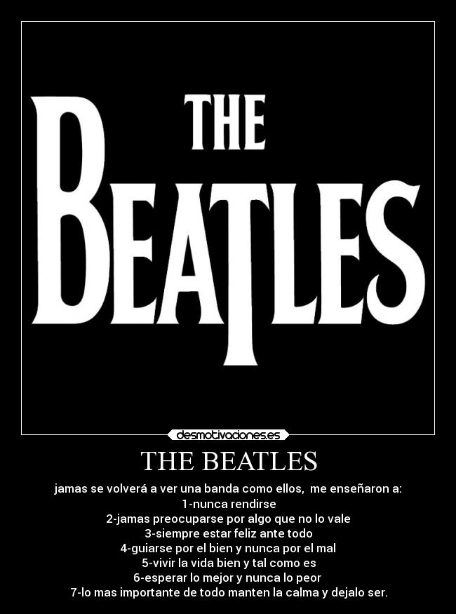 THE BEATLES - jamas se volverá a ver una banda como ellos,  me enseñaron a:
1-nunca rendirse
2-jamas preocuparse por algo que no lo vale
3-siempre estar feliz ante todo
4-guiarse por el bien y nunca por el mal
5-vivir la vida bien y tal como es
6-esperar lo mejor y nunca lo peor 
7-lo mas importante de todo manten la calma y dejalo ser.