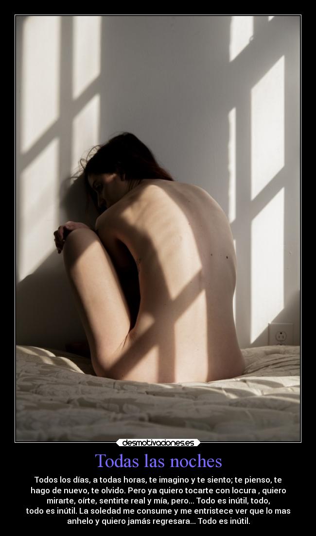 Todas las noches - Todos los días, a todas horas, te imagino y te siento; te pienso, te
hago de nuevo, te olvido. Pero ya quiero tocarte con locura , quiero
mirarte, oírte, sentirte real y mía, pero... Todo es inútil, todo,
todo es inútil. La soledad me consume y me entristece ver que lo mas
anhelo y quiero jamás regresara... Todo es inútil.