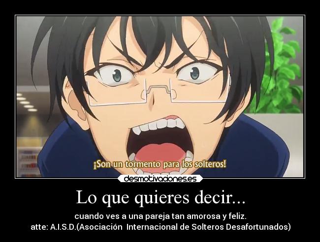 Lo que quieres decir... - cuando ves a una pareja tan amorosa y feliz.
atte: A.I.S.D.(Asociación Internacional de Solteros Desafortunados)