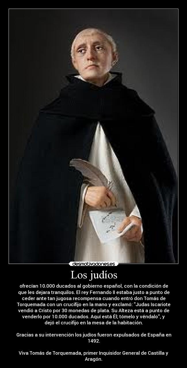 Los judíos - ofrecían 10.000 ducados al gobierno español, con la condición de
que les dejara tranquilos. El rey Fernando II estaba justo a punto de
ceder ante tan jugosa recompensa cuando entró don Tomás de
Torquemada con un crucifijo en la mano y exclamó: Judas Iscariote
vendió a Cristo por 30 monedas de plata. Su Alteza está a punto de
venderlo por 10.000 ducados. Aquí está Él; tómelo y véndalo, y
dejó el crucifijo en la mesa de la habitación.

Gracias a su intervención los judíos fueron expulsados de España en
1492.

Viva Tomás de Torquemada, primer Inquisidor General de Castilla y
Aragón.