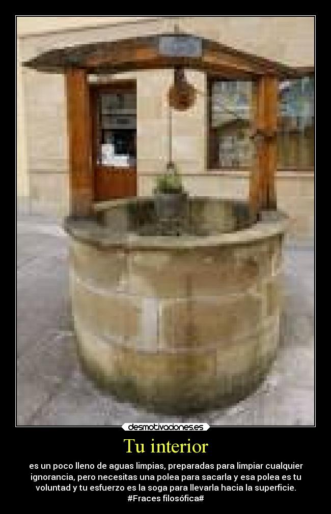 Tu interior - es un poco lleno de aguas limpias, preparadas para limpiar cualquier
ignorancia, pero necesitas una polea para sacarla y esa polea es tu
voluntad y tu esfuerzo es la soga para llevarla hacia la superficie.
#Fraces filosófica#
