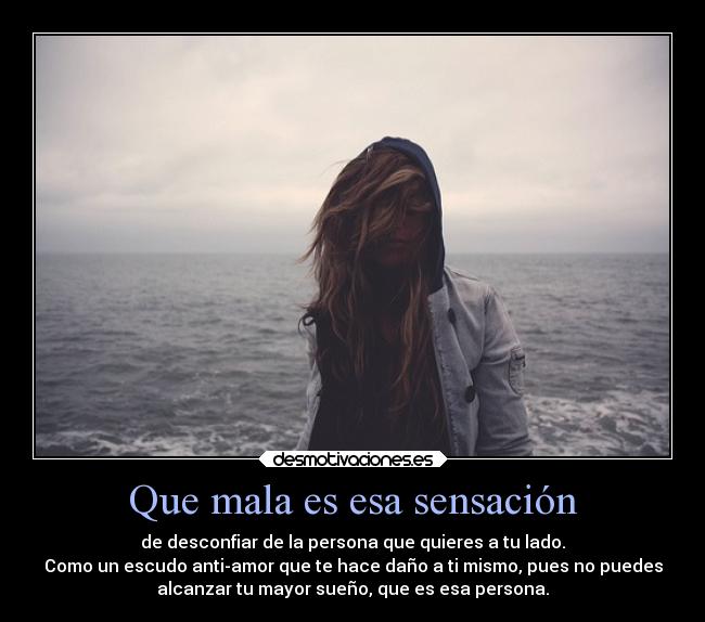 Que mala es esa sensación - de desconfiar de la persona que quieres a tu lado.
Como un escudo anti-amor que te hace daño a ti mismo, pues no puedes
alcanzar tu mayor sueño, que es esa persona.