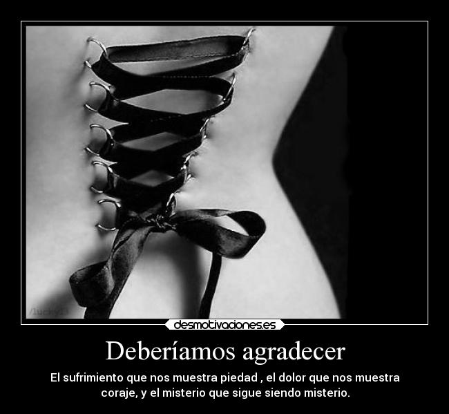 Deberíamos agradecer - El sufrimiento que nos muestra piedad , el dolor que nos muestra
coraje, y el misterio que sigue siendo misterio.