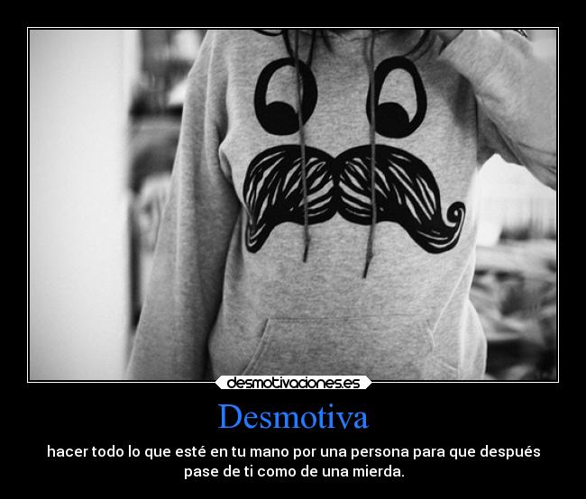 Desmotiva - hacer todo lo que esté en tu mano por una persona para que después
pase de ti como de una mierda.