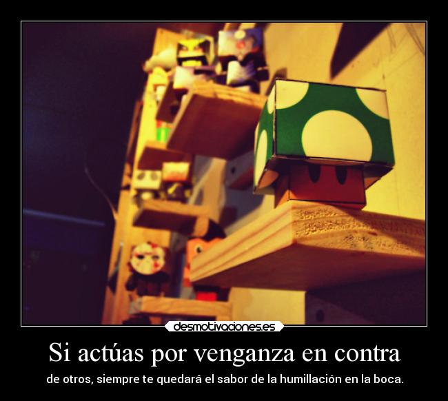 Si actúas por venganza en contra - de otros, siempre te quedará el sabor de la humillación en la boca.