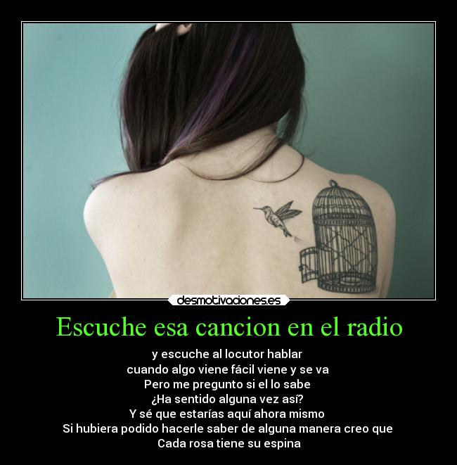 Escuche esa cancion en el radio - y escuche al locutor hablar
cuando algo viene fácil viene y se va
Pero me pregunto si el lo sabe
¿Ha sentido alguna vez así?
Y sé que estarías aquí ahora mismo
Si hubiera podido hacerle saber de alguna manera creo que
Cada rosa tiene su espina