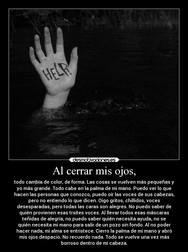 Al cerrar mis ojos, - todo cambía de color, de forma. Las cosas se vuelven más pequeñas y
yo más grande. Todo cabe en la palma de mi mano. Puedo ver lo que
hacen las personas que conozco, puedo oír las voces de sus cabezas,
pero no entiendo lo que dicen. Oigo gritos, chillidos, voces
desesparadas, pero todas las caras son alegres. No puedo saber de
quién provienen esas trsites voces. Al llevar todos esas máscaras
teñidas de alegría, no puedo saber quién necesita ayuda, no se
quién necesita mi mano para salir de un pozo sin fondo. Al no poder
hacer nada, mi alma se entristece. Cierro la palma de mi mano y abró
mis ojos despacio. No recuerdo nada. Todo se vuelve una vez más
borroso dentro de mi cabeza.