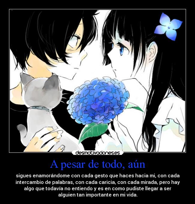 A pesar de todo, aún - sigues enamorándome con cada gesto que haces hacia mi, con cada
intercambio de palabras, con cada caricia, con cada mirada, pero hay
algo que todavía no entiendo y es en como pudiste llegar a ser
alguien tan importante en mi vida.