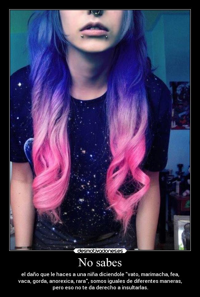 No sabes - el daño que le haces a una niña diciendole vato, marimacha, fea,
vaca, gorda, anorexica, rara, somos iguales de diferentes maneras,
pero eso no te da derecho a insultarlas.