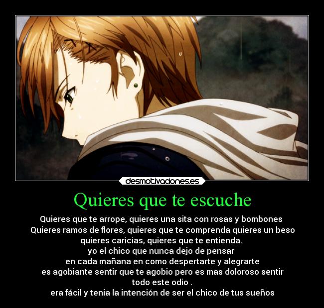 Quieres que te escuche - Quieres que te arrope, quieres una sita con rosas y bombones
Quieres ramos de flores, quieres que te comprenda quieres un beso
quieres caricias, quieres que te entienda.
yo el chico que nunca dejo de pensar
en cada mañana en como despertarte y alegrarte
es agobiante sentir que te agobio pero es mas doloroso sentir
todo este odio .
era fácil y tenia la intención de ser el chico de tus sueños