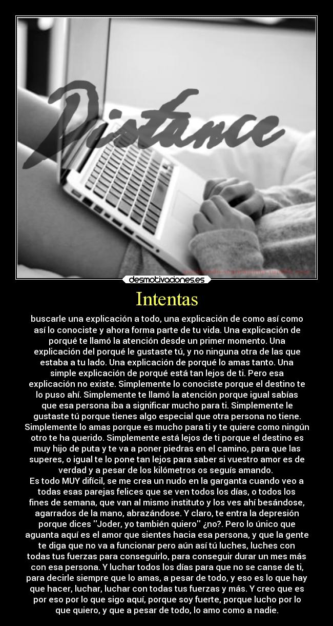 Intentas - buscarle una explicación a todo, una explicación de como así como
así lo conociste y ahora forma parte de tu vida. Una explicación de
porqué te llamó la atención desde un primer momento. Una
explicación del porqué le gustaste tú, y no ninguna otra de las que
estaba a tu lado. Una explicación de porqué lo amas tanto. Una
simple explicación de porqué está tan lejos de ti. Pero esa
explicación no existe. Simplemente lo conociste porque el destino te
lo puso ahí. Simplemente te llamó la atención porque igual sabías
que esa persona iba a significar mucho para ti. Simplemente le
gustaste tú porque tienes algo especial que otra persona no tiene.
Simplemente lo amas porque es mucho para ti y te quiere como ningún
otro te ha querido. Simplemente está lejos de ti porque el destino es
muy hijo de puta y te va a poner piedras en el camino, para que las
superes, o igual te lo pone tan lejos para saber si vuestro amor es de
verdad y a pesar de los kilómetros os seguís amando.
Es todo MUY difícil, se me crea un nudo en la garganta cuando veo a
todas esas parejas felices que se ven todos los días, o todos los
fines de semana, que van al mismo instituto y los ves ahí besándose,
agarrados de la mano, abrazándose. Y claro, te entra la depresión
porque dices Joder, yo también quiero ¿no?. Pero lo único que
aguanta aquí es el amor que sientes hacia esa persona, y que la gente
te diga que no va a funcionar pero aún así tú luches, luches con
todas tus fuerzas para conseguirlo, para conseguir durar un mes más
con esa persona. Y luchar todos los días para que no se canse de ti,
para decirle siempre que lo amas, a pesar de todo, y eso es lo que hay
que hacer, luchar, luchar con todas tus fuerzas y más. Y creo que es
por eso por lo que sigo aquí, porque soy fuerte, porque lucho por lo
que quiero, y que a pesar de todo, lo amo como a nadie.