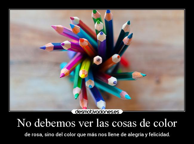 No debemos ver las cosas de color - de rosa, sino del color que más nos llene de alegría y felicidad.