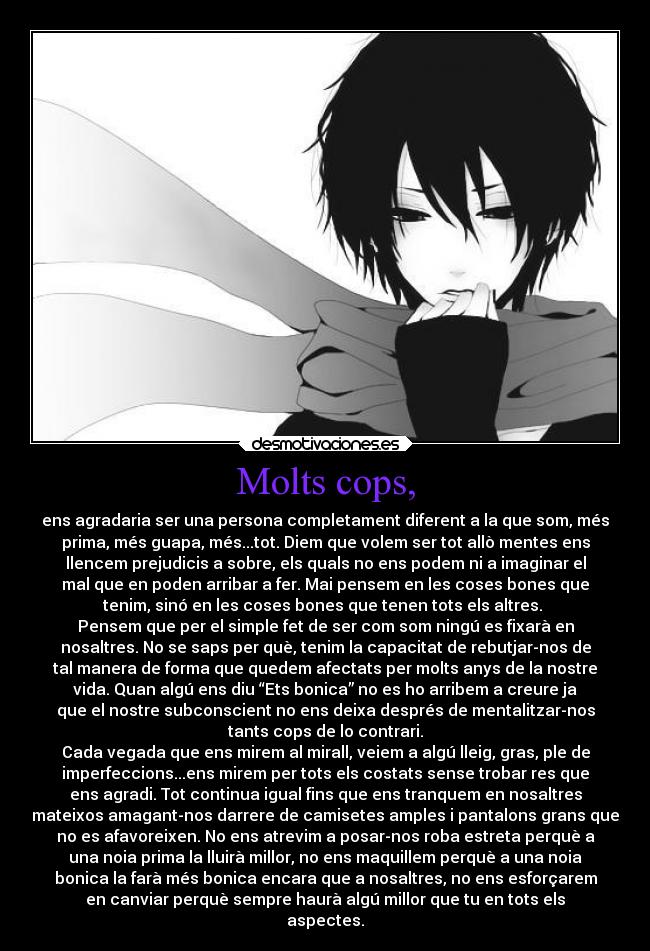 Molts cops, - ens agradaria ser una persona completament diferent a la que som, més
prima, més guapa, més...tot. Diem que volem ser tot allò mentes ens
llencem prejudicis a sobre, els quals no ens podem ni a imaginar el
mal que en poden arribar a fer. Mai pensem en les coses bones que
tenim, sinó en les coses bones que tenen tots els altres.
Pensem que per el simple fet de ser com som ningú es fixarà en
nosaltres. No se saps per què, tenim la capacitat de rebutjar-nos de
tal manera de forma que quedem afectats per molts anys de la nostre
vida. Quan algú ens diu “Ets bonica” no es ho arribem a creure ja
que el nostre subconscient no ens deixa després de mentalitzar-nos
tants cops de lo contrari.
Cada vegada que ens mirem al mirall, veiem a algú lleig, gras, ple de
imperfeccions...ens mirem per tots els costats sense trobar res que
ens agradi. Tot continua igual fins que ens tranquem en nosaltres
mateixos amagant-nos darrere de camisetes amples i pantalons grans que
no es afavoreixen. No ens atrevim a posar-nos roba estreta perquè a
una noia prima la lluirà millor, no ens maquillem perquè a una noia
bonica la farà més bonica encara que a nosaltres, no ens esforçarem
en canviar perquè sempre haurà algú millor que tu en tots els
aspectes.