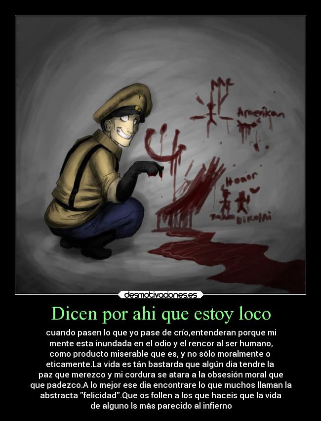 Dicen por ahi que estoy loco - cuando pasen lo que yo pase de crío,entenderan porque mi
mente esta inundada en el odio y el rencor al ser humano,
como producto miserable que es, y no sólo moralmente o
eticamente.La vida es tán bastarda que algún dia tendre la
paz que merezco y mi cordura se atara a la obsesión moral que
que padezco.A lo mejor ese dia encontrare lo que muchos llaman la
abstracta felicidad.Que os follen a los que haceis que la vida
de alguno ls más parecido al infierno