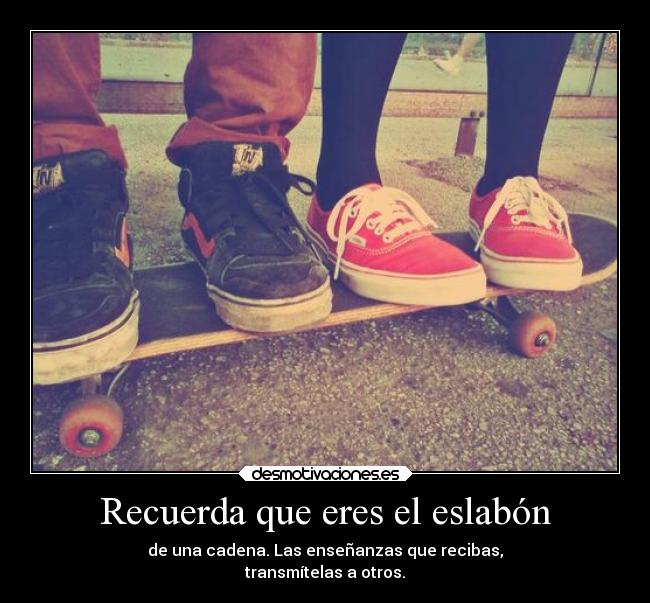 Recuerda que eres el eslabón - de una cadena. Las enseñanzas que recibas,
transmítelas a otros.