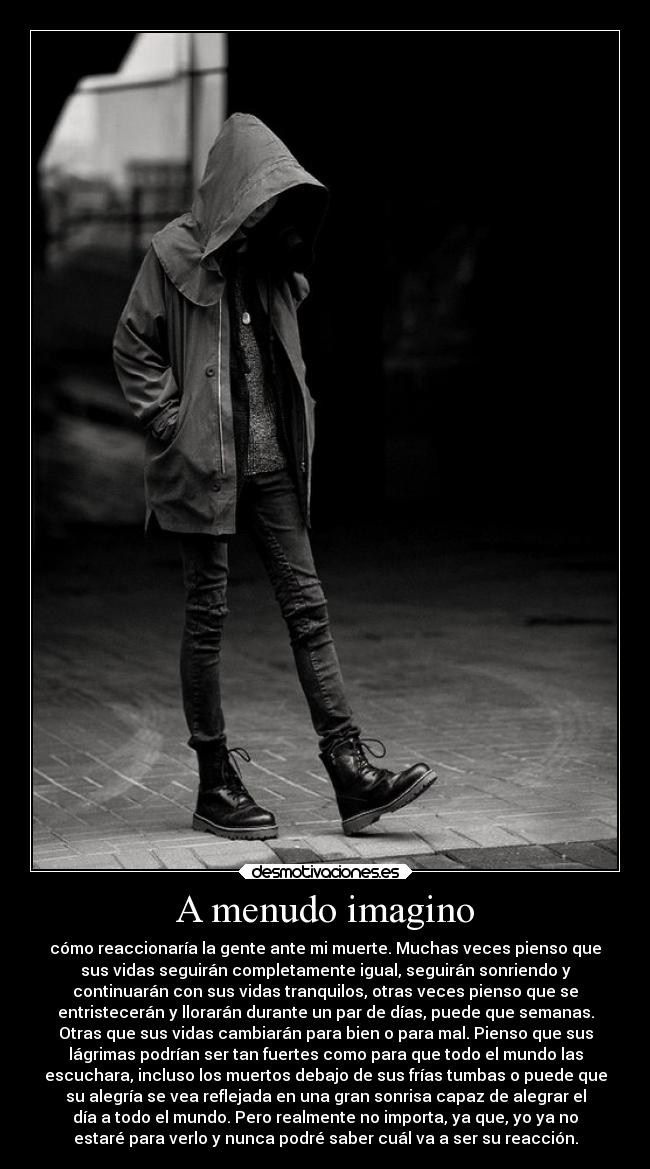 A menudo imagino - cómo reaccionaría la gente ante mi muerte. Muchas veces pienso que
sus vidas seguirán completamente igual, seguirán sonriendo y
continuarán con sus vidas tranquilos, otras veces pienso que se
entristecerán y llorarán durante un par de días, puede que semanas.
Otras que sus vidas cambiarán para bien o para mal. Pienso que sus
lágrimas podrían ser tan fuertes como para que todo el mundo las
escuchara, incluso los muertos debajo de sus frías tumbas o puede que
su alegría se vea reflejada en una gran sonrisa capaz de alegrar el
día a todo el mundo. Pero realmente no importa, ya que, yo ya no
estaré para verlo y nunca podré saber cuál va a ser su reacción.