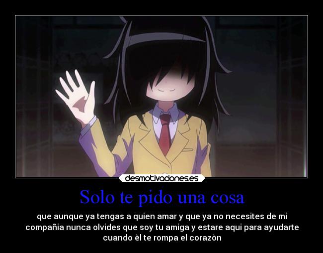 Solo te pido una cosa - que aunque ya tengas a quien amar y que ya no necesites de mi
compañia nunca olvides que soy tu amiga y estare aqui para ayudarte
cuando èl te rompa el corazòn