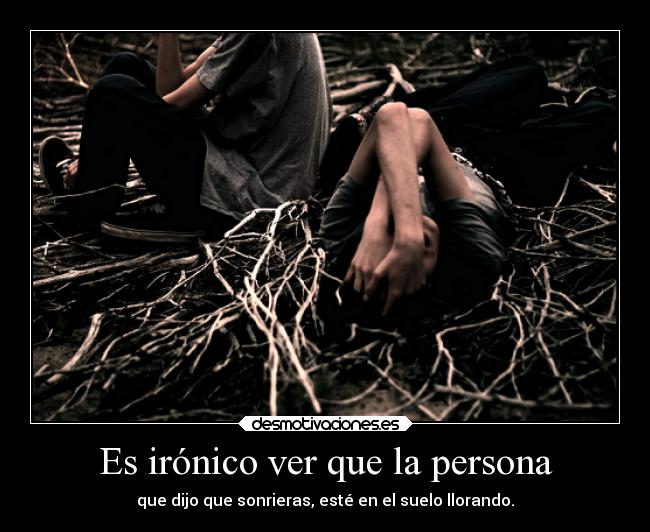 Es irónico ver que la persona - que dijo que sonrieras, esté en el suelo llorando.