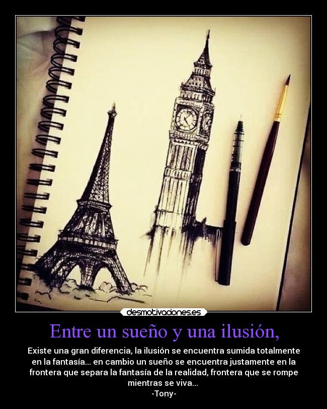 Entre un sueño y una ilusión, - Existe una gran diferencia, la ilusión se encuentra sumida totalmente
en la fantasía... en cambio un sueño se encuentra justamente en la
frontera que separa la fantasía de la realidad, frontera que se rompe
mientras se viva...
-Tony-