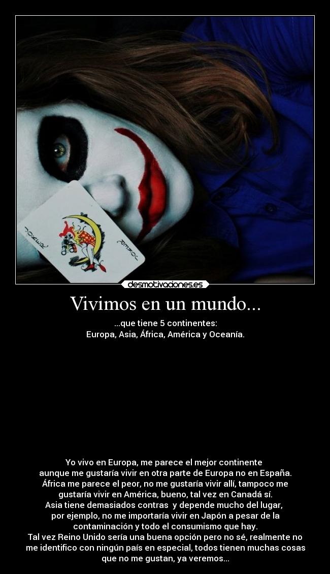 Vivimos en un mundo... - ...que tiene 5 continentes:
Europa, Asia, África, América y Oceanía.











Yo vivo en Europa, me parece el mejor continente 
aunque me gustaría vivir en otra parte de Europa no en España.
África me parece el peor, no me gustaría vivir allí, tampoco me
gustaría vivir en América, bueno, tal vez en Canadá sí.
Asia tiene demasiados contras  y depende mucho del lugar, 
por ejemplo, no me importaría vivir en Japón a pesar de la
contaminación y todo el consumismo que hay.
Tal vez Reino Unido sería una buena opción pero no sé, realmente no
me identifico con ningún país en especial, todos tienen muchas cosas
que no me gustan, ya veremos...