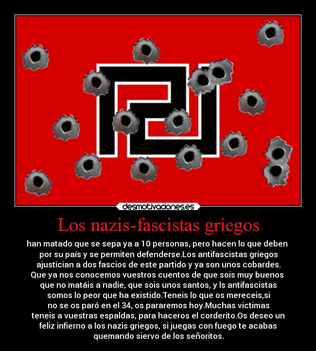 Los nazis-fascistas griegos - han matado que se sepa ya a 10 personas, pero hacen lo que deben
por su país y se permiten defenderse.Los antifascistas griegos
ajustician a dos fascios de este partido y ya son unos cobardes.
Que ya nos conocemos vuestros cuentos de que sois muy buenos
que no matáis a nadie, que sois unos santos, y ls antifascistas
somos lo peor que ha existido.Teneis lo que os mereceis,si
no se os paró en el 34, os pararemos hoy.Muchas victimas
teneis a vuestras espaldas, para haceros el corderito.Os deseo un
feliz infierno a los nazis griegos, si juegas con fuego te acabas
quemando siervo de los señoritos.
