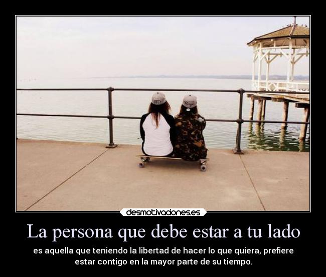 La persona que debe estar a tu lado - es aquella que teniendo la libertad de hacer lo que quiera, prefiere
estar contigo en la mayor parte de su tiempo.