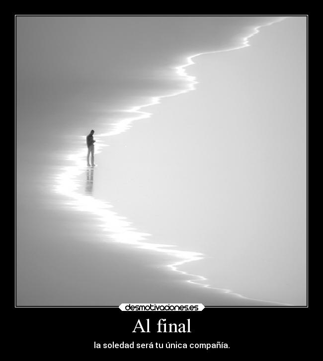 Al final - la soledad será tu única compañía.