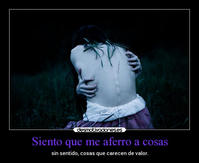 Siento que me aferro a cosas - sin sentido, cosas que carecen de valor.