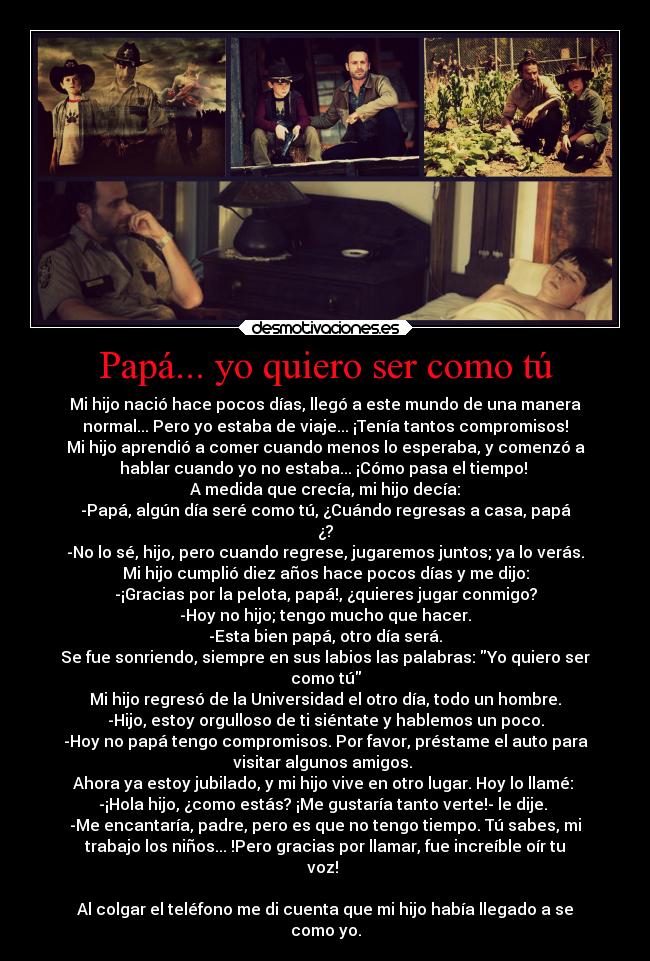 Papá... yo quiero ser como tú - Mi hijo nació hace pocos días, llegó a este mundo de una manera
normal... Pero yo estaba de viaje... ¡Tenía tantos compromisos!
Mi hijo aprendió a comer cuando menos lo esperaba, y comenzó a
hablar cuando yo no estaba... ¡Cómo pasa el tiempo! 
A medida que crecía, mi hijo decía:
-Papá, algún día seré como tú, ¿Cuándo regresas a casa, papá
¿?
-No lo sé, hijo, pero cuando regrese, jugaremos juntos; ya lo verás.
Mi hijo cumplió diez años hace pocos días y me dijo:
-¡Gracias por la pelota, papá!, ¿quieres jugar conmigo?
-Hoy no hijo; tengo mucho que hacer.
-Esta bien papá, otro día será.
Se fue sonriendo, siempre en sus labios las palabras: Yo quiero ser
como tú
Mi hijo regresó de la Universidad el otro día, todo un hombre.
-Hijo, estoy orgulloso de ti siéntate y hablemos un poco.
-Hoy no papá tengo compromisos. Por favor, préstame el auto para
visitar algunos amigos. 
Ahora ya estoy jubilado, y mi hijo vive en otro lugar. Hoy lo llamé: 
-¡Hola hijo, ¿como estás? ¡Me gustaría tanto verte!- le dije. 
-Me encantaría, padre, pero es que no tengo tiempo. Tú sabes, mi
trabajo los niños... !Pero gracias por llamar, fue increíble oír tu
voz! 

Al colgar el teléfono me di cuenta que mi hijo había llegado a se
como yo.