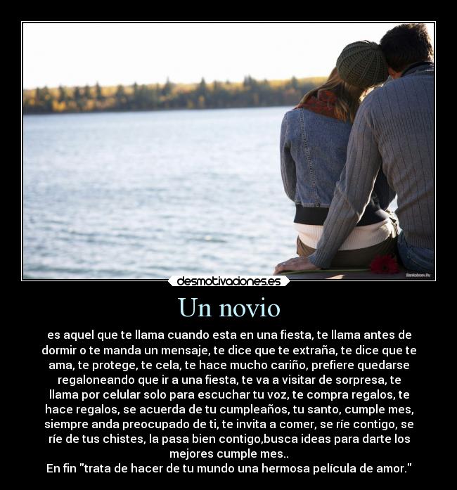 Un novio - es aquel que te llama cuando esta en una fiesta, te llama antes de
dormir o te manda un mensaje, te dice que te extraña, te dice que te
ama, te protege, te cela, te hace mucho cariño, prefiere quedarse
regaloneando que ir a una fiesta, te va a visitar de sorpresa, te
llama por celular solo para escuchar tu voz, te compra regalos, te
hace regalos, se acuerda de tu cumpleaños, tu santo, cumple mes,
siempre anda preocupado de ti, te invita a comer, se ríe contigo, se
ríe de tus chistes, la pasa bien contigo,busca ideas para darte los
mejores cumple mes..
En fin trata de hacer de tu mundo una hermosa película de amor.