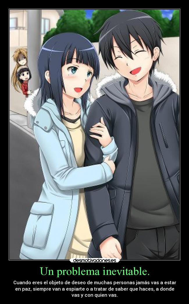 Un problema inevitable. - Cuando eres el objeto de deseo de muchas personas jamás vas a estar
en paz, siempre van a espiarte o a tratar de saber que haces, a donde
vas y con quien vas.