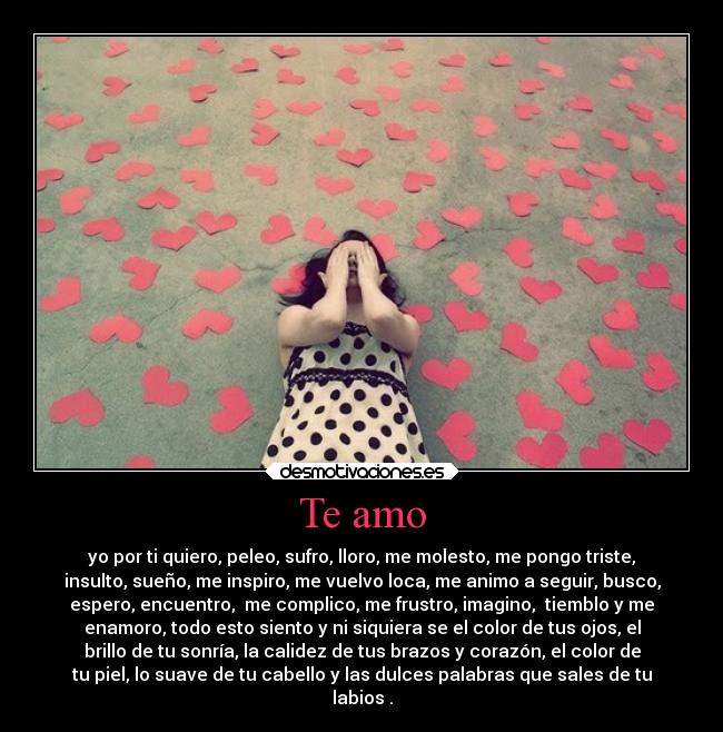 Te amo - yo por ti quiero, peleo, sufro, lloro, me molesto, me pongo triste,
insulto, sueño, me inspiro, me vuelvo loca, me animo a seguir, busco,
espero, encuentro, me complico, me frustro, imagino, tiemblo y me
enamoro, todo esto siento y ni siquiera se el color de tus ojos, el
brillo de tu sonría, la calidez de tus brazos y corazón, el color de
tu piel, lo suave de tu cabello y las dulces palabras que sales de tu
labios .
