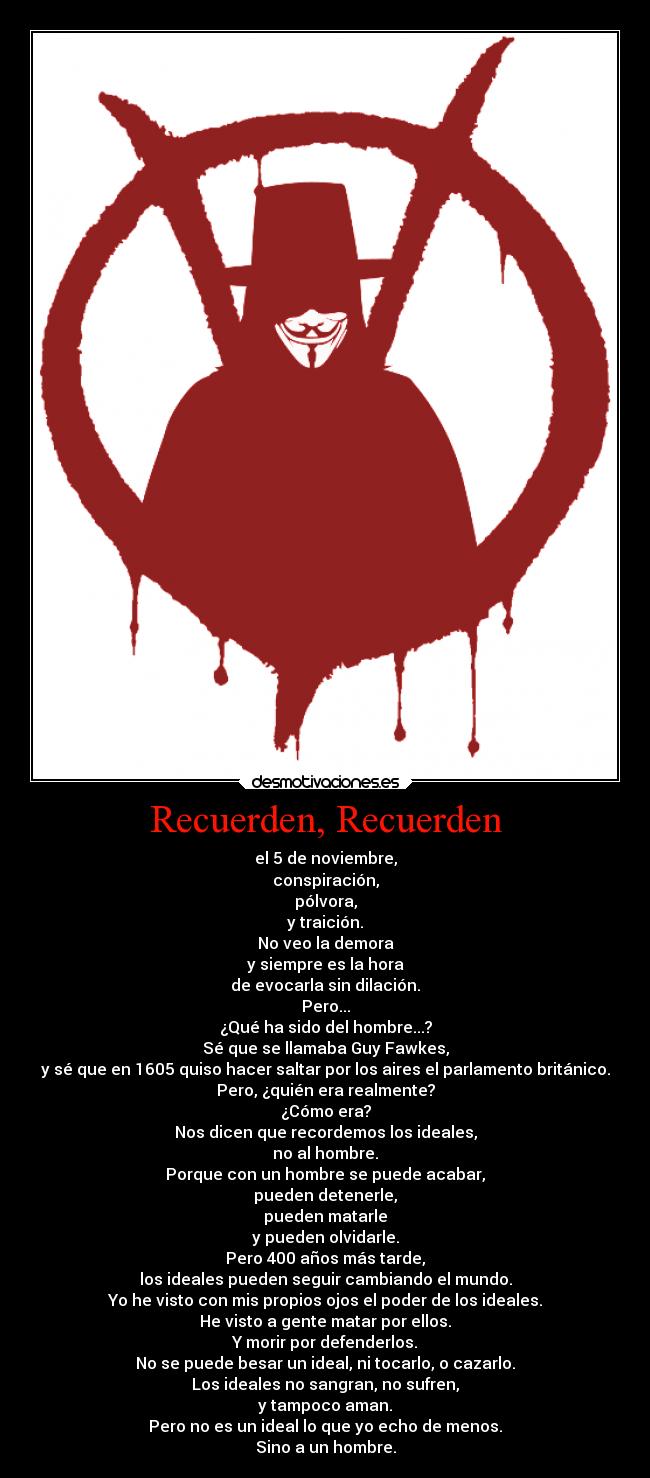 Recuerden, Recuerden - el 5 de noviembre,
conspiración,
pólvora,
y traición.
No veo la demora
y siempre es la hora
de evocarla sin dilación.
Pero...
¿Qué ha sido del hombre...?
Sé que se llamaba Guy Fawkes,
y sé que en 1605 quiso hacer saltar por los aires el parlamento británico.
Pero, ¿quién era realmente?
¿Cómo era?
Nos dicen que recordemos los ideales,
no al hombre.
Porque con un hombre se puede acabar,
pueden detenerle,
pueden matarle
y pueden olvidarle.
Pero 400 años más tarde,
los ideales pueden seguir cambiando el mundo.
Yo he visto con mis propios ojos el poder de los ideales.
He visto a gente matar por ellos.
Y morir por defenderlos.
No se puede besar un ideal, ni tocarlo, o cazarlo.
Los ideales no sangran, no sufren,
y tampoco aman.
Pero no es un ideal lo que yo echo de menos.
Sino a un hombre.