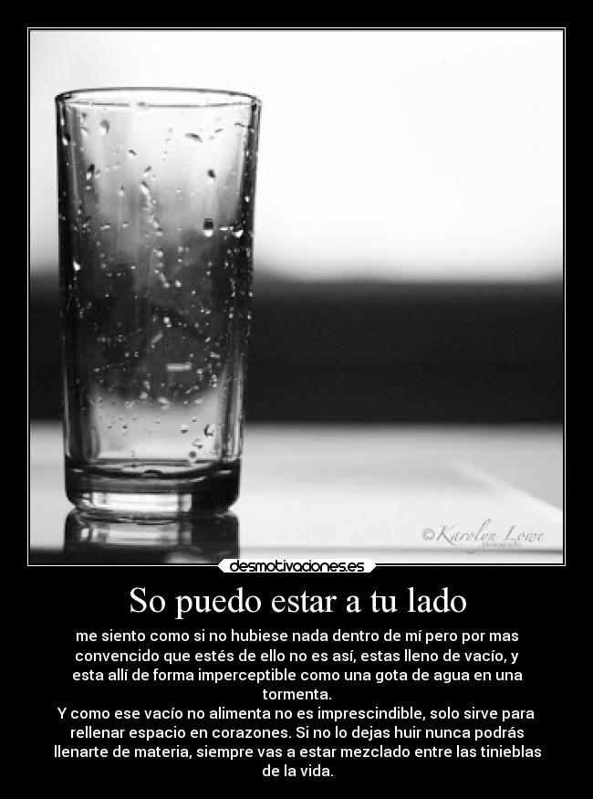 So puedo estar a tu lado - me siento como si no hubiese nada dentro de mí pero por mas
convencido que estés de ello no es así, estas lleno de vacío, y
esta allí de forma imperceptible como una gota de agua en una
tormenta.
Y como ese vacío no alimenta no es imprescindible, solo sirve para
rellenar espacio en corazones. Si no lo dejas huir nunca podrás
llenarte de materia, siempre vas a estar mezclado entre las tinieblas
de la vida.
