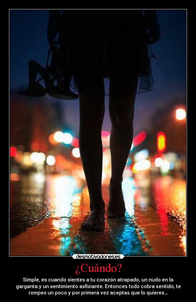 ¿Cuándo? - Simple, es cuando sientes a tu corazón atrapado, un nudo en la
garganta y un sentimiento asfixiante. Entonces todo cobra sentido, te
rompes un poco y por primera vez aceptas que lo quieres…