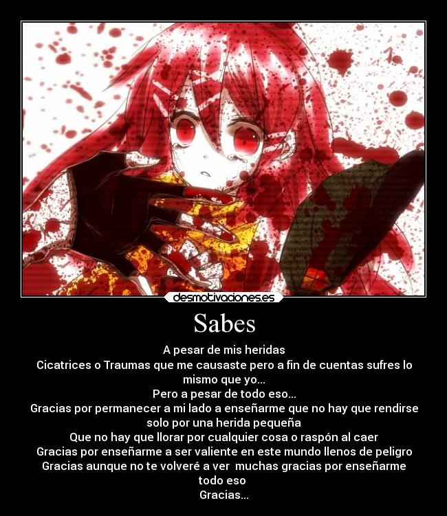 Sabes - A pesar de mis heridas
Cicatrices o Traumas que me causaste pero a fin de cuentas sufres lo
mismo que yo...
Pero a pesar de todo eso...
Gracias por permanecer a mi lado a enseñarme que no hay que rendirse
solo por una herida pequeña
Que no hay que llorar por cualquier cosa o raspón al caer
Gracias por enseñarme a ser valiente en este mundo llenos de peligro
Gracias aunque no te volveré a ver muchas gracias por enseñarme
todo eso
Gracias...