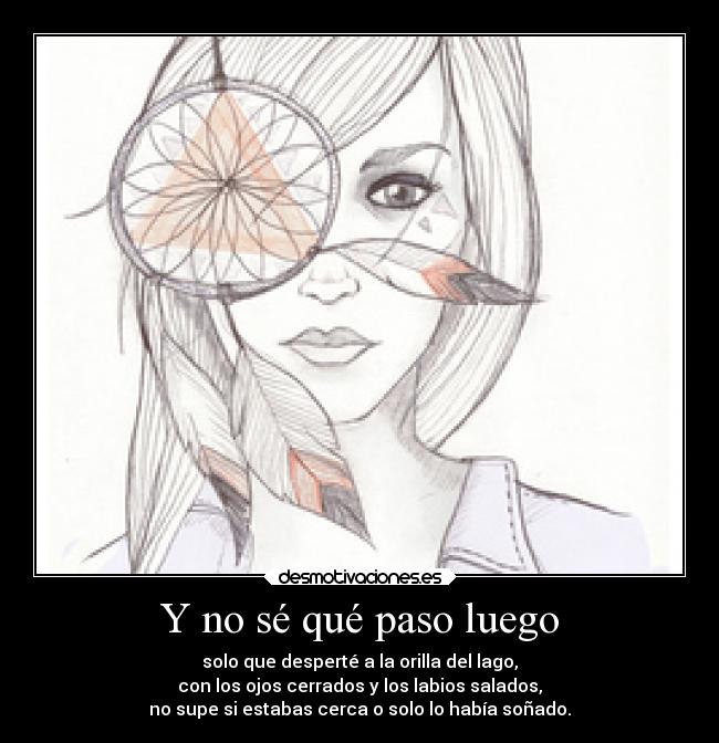Y no sé qué paso luego - solo que desperté a la orilla del lago,
con los ojos cerrados y los labios salados,
no supe si estabas cerca o solo lo había soñado.