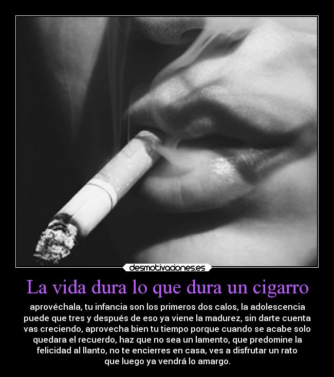 La vida dura lo que dura un cigarro - aprovéchala, tu infancia son los primeros dos calos, la adolescencia
puede que tres y después de eso ya viene la madurez, sin darte cuenta
vas creciendo, aprovecha bien tu tiempo porque cuando se acabe solo
quedara el recuerdo, haz que no sea un lamento, que predomine la
felicidad al llanto, no te encierres en casa, ves a disfrutar un rato
que luego ya vendrá lo amargo.