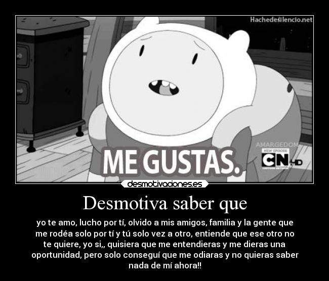 Desmotiva saber que - yo te amo, lucho por tí, olvido a mis amigos, familia y la gente que
me rodéa solo por tí y tú solo vez a otro, entiende que ese otro no
te quiere, yo si,, quisiera que me entendieras y me dieras una
oportunidad, pero solo conseguí que me odiaras y no quieras saber
nada de mí ahora!!