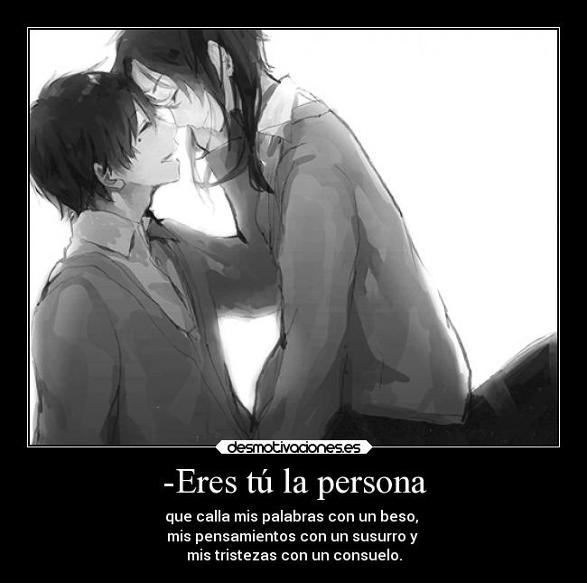 -Eres tú la persona - que calla mis palabras con un beso, 
mis pensamientos con un susurro y 
mis tristezas con un consuelo.