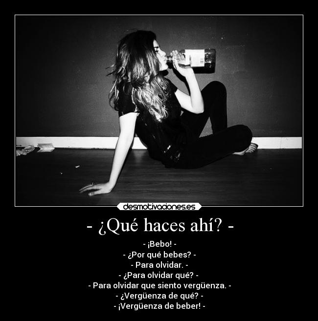 - ¿Qué haces ahí? - - - ¡Bebo! -
- ¿Por qué bebes? -
- Para olvidar. -
- ¿Para olvidar qué? -
- Para olvidar que siento vergüenza. -
- ¿Vergüenza de qué? -
- ¡Vergüenza de beber! -