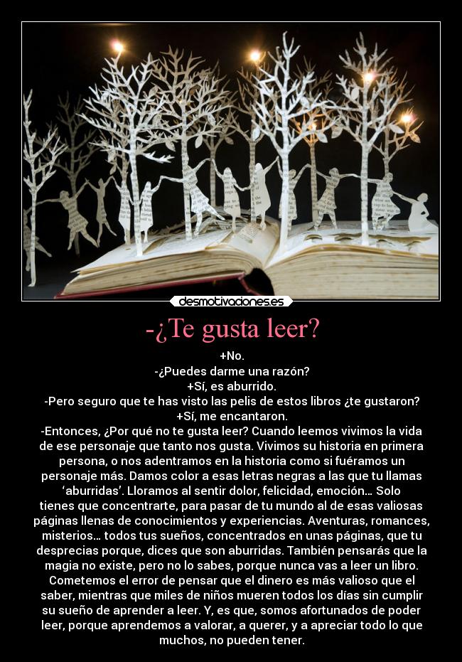 -¿Te gusta leer? - +No.
-¿Puedes darme una razón?
+Sí, es aburrido.
-Pero seguro que te has visto las pelis de estos libros ¿te gustaron?
+Sí, me encantaron.
-Entonces, ¿Por qué no te gusta leer? Cuando leemos vivimos la vida
de ese personaje que tanto nos gusta. Vivimos su historia en primera
persona, o nos adentramos en la historia como si fuéramos un
personaje más. Damos color a esas letras negras a las que tu llamas
‘aburridas’. Lloramos al sentir dolor, felicidad, emoción… Solo
tienes que concentrarte, para pasar de tu mundo al de esas valiosas
páginas llenas de conocimientos y experiencias. Aventuras, romances,
misterios… todos tus sueños, concentrados en unas páginas, que tu
desprecias porque, dices que son aburridas. También pensarás que la
magia no existe, pero no lo sabes, porque nunca vas a leer un libro.
Cometemos el error de pensar que el dinero es más valioso que el
saber, mientras que miles de niños mueren todos los días sin cumplir
su sueño de aprender a leer. Y, es que, somos afortunados de poder
leer, porque aprendemos a valorar, a querer, y a apreciar todo lo que
muchos, no pueden tener.