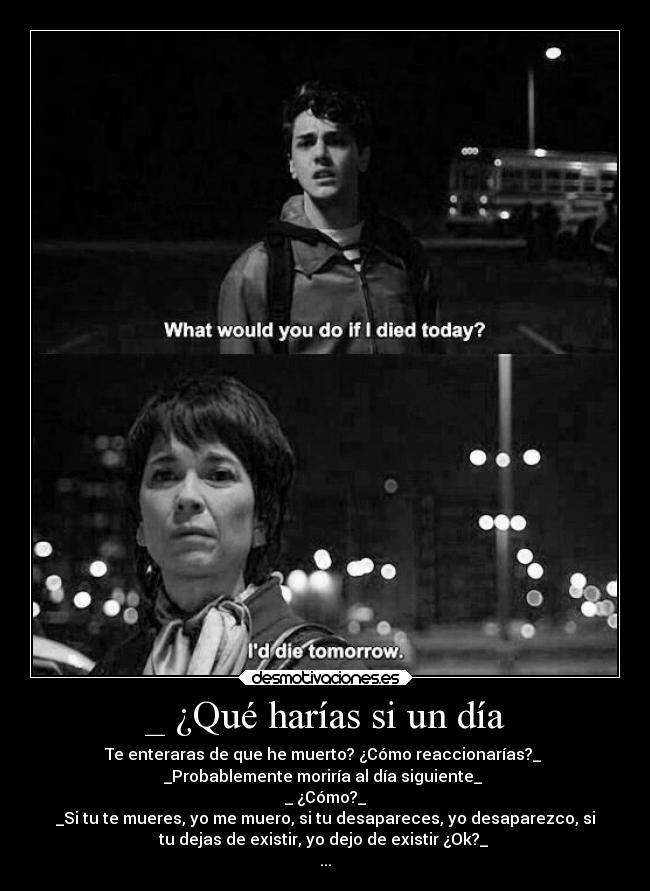 _ ¿Qué harías si un día - Te enteraras de que he muerto? ¿Cómo reaccionarías?_ 
_Probablemente moriría al día siguiente_ 
_ ¿Cómo?_
_Si tu te mueres, yo me muero, si tu desapareces, yo desaparezco, si
tu dejas de existir, yo dejo de existir ¿Ok?_ 
...