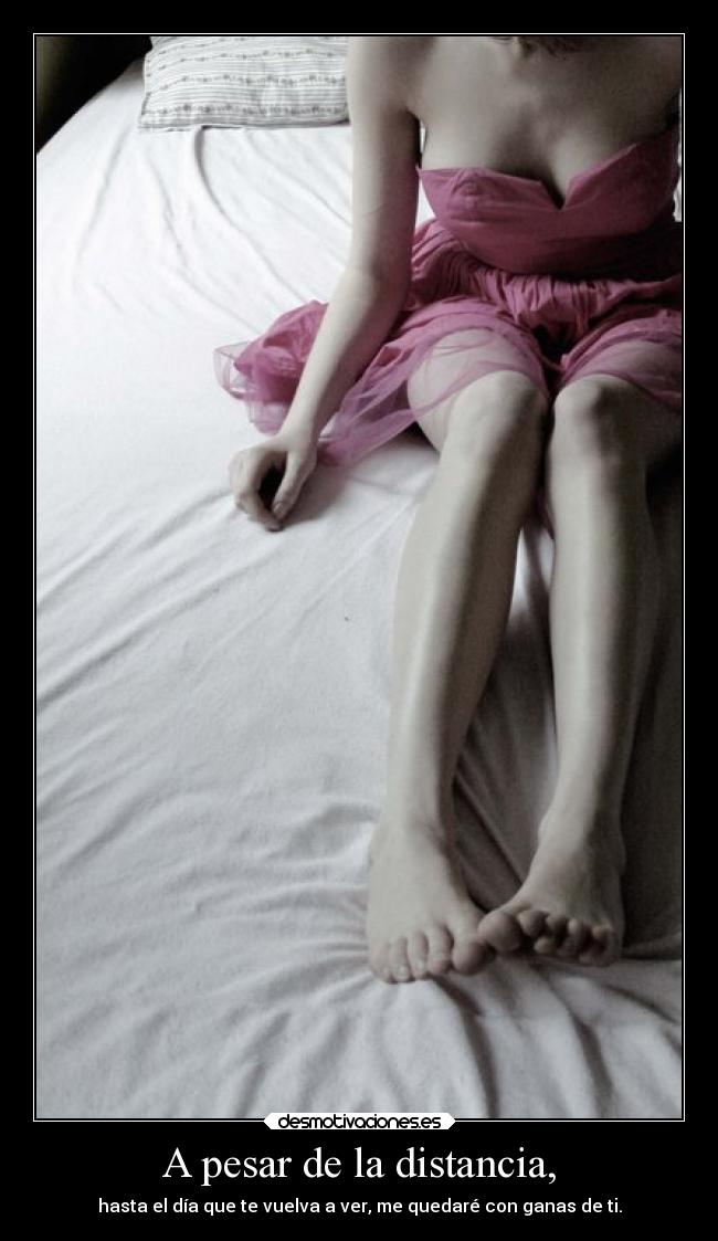 A pesar de la distancia, - hasta el día que te vuelva a ver, me quedaré con ganas de ti.
