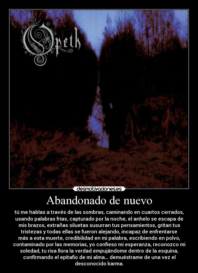 Abandonado de nuevo - tú me hablas a través de las sombras, caminando en cuartos cerrados,
usando palabras frías, capturado por la noche, el anhelo se escapa de
mis brazos, extrañas siluetas susurran tus pensamientos, gritan tus
tristezas y todas ellas se fueron alejando, incapaz de enfrentarse
más a esta muerte, credibilidad en mi palabra, escribiendo en polvo,
contaminado por las memorias, yo confieso mi esperanza, reconozco mi
soledad, tu risa llora la verdad empujándome dentro de la esquina,
confirmando el epitafio de mi alma… demuéstrame de una vez el
desconocido karma.