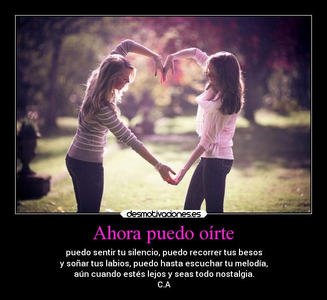 Ahora puedo oírte - puedo sentir tu silencio, puedo recorrer tus besos
y soñar tus labios, puedo hasta escuchar tu melodía,
aún cuando estés lejos y seas todo nostalgia.
C.A