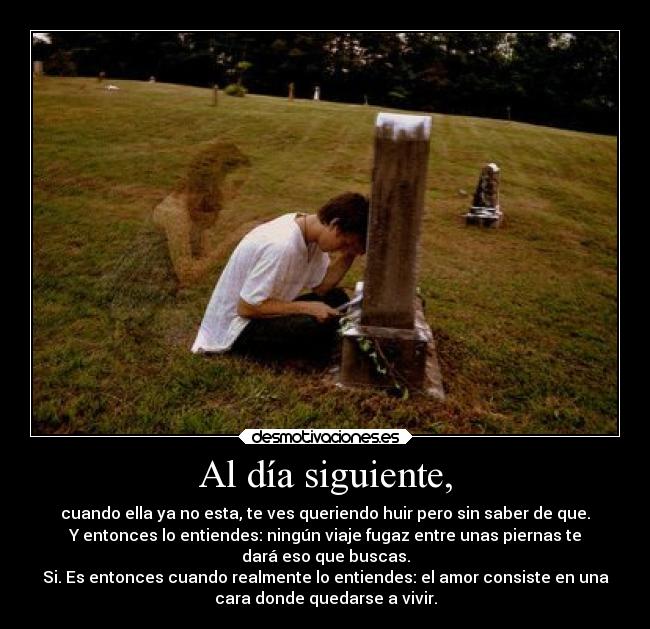 Al día siguiente, - cuando ella ya no esta, te ves queriendo huir pero sin saber de que.
Y entonces lo entiendes: ningún viaje fugaz entre unas piernas te
dará eso que buscas.
Si. Es entonces cuando realmente lo entiendes: el amor consiste en una
cara donde quedarse a vivir.