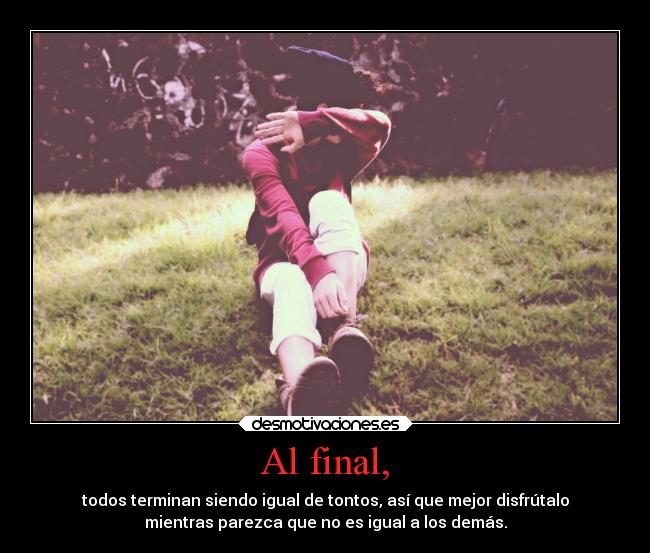 Al final, - todos terminan siendo igual de tontos, así que mejor disfrútalo
mientras parezca que no es igual a los demás.