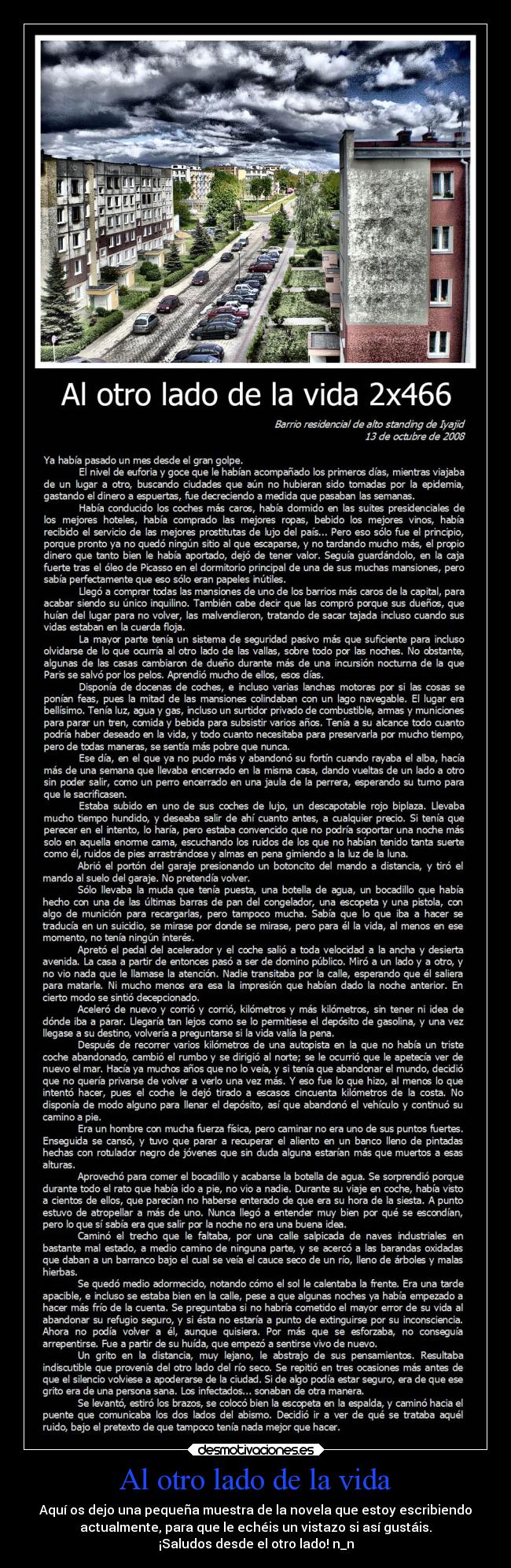 Al otro lado de la vida - Aquí os dejo una pequeña muestra de la novela que estoy escribiendo
actualmente, para que le echéis un vistazo si así gustáis.
¡Saludos desde el otro lado! n_n